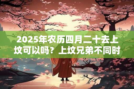 2025年农历四月二十去上坟可以吗？上坟兄弟不同时去行不行？