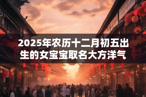 2025年农历十二月初五出生的女宝宝取名大方洋气