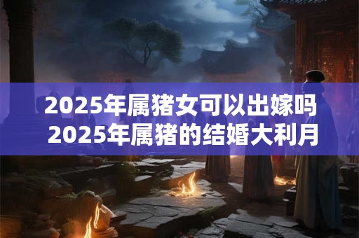 2025年属猪女可以出嫁吗 2025年属猪的结婚大利月