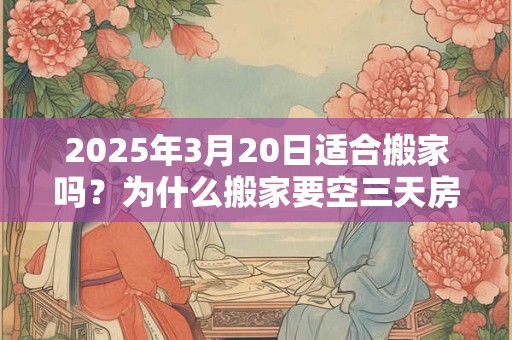 2025年3月20日适合搬家吗？为什么搬家要空三天房？