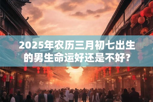 2025年农历三月初七出生的男生命运好还是不好？