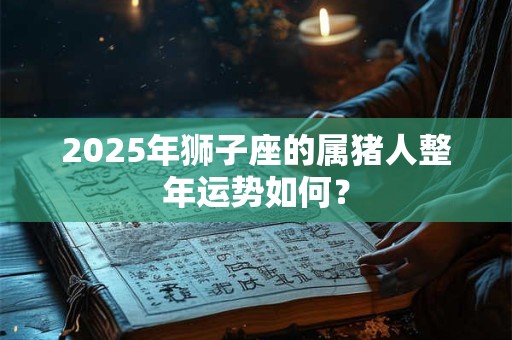 2025年狮子座的属猪人整年运势如何？