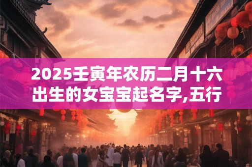 2025壬寅年农历二月十六出生的女宝宝起名字,五行缺啥