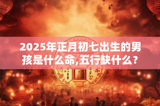 2025年正月初七出生的男孩是什么命,五行缺什么？