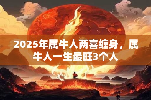 2025年属牛人两喜缠身，属牛人一生最旺3个人