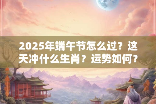 2025年端午节怎么过？这天冲什么生肖？运势如何？