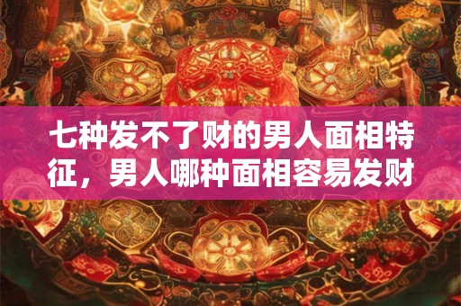 七种发不了财的男人面相特征，男人哪种面相容易发财？