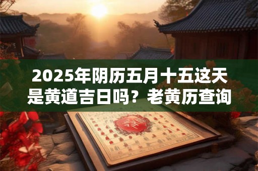 2025年阴历五月十五这天是黄道吉日吗？老黄历查询宜忌
