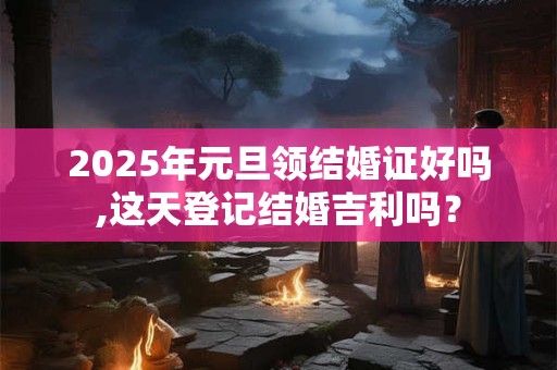 2025年元旦领结婚证好吗,这天登记结婚吉利吗？