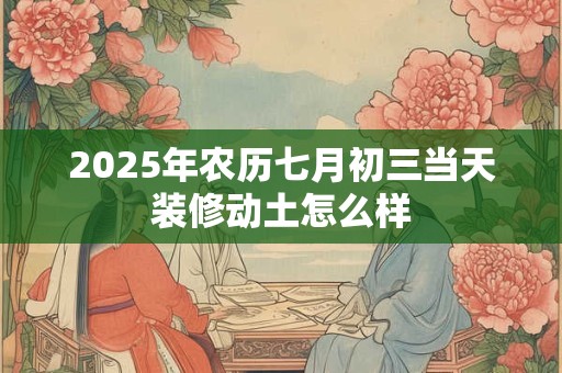 2025年农历七月初三当天装修动土怎么样