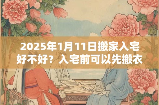 2025年1月11日搬家入宅好不好？入宅前可以先搬衣服吗？