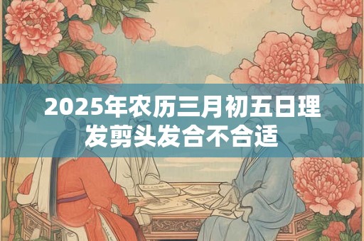 2025年农历三月初五日理发剪头发合不合适