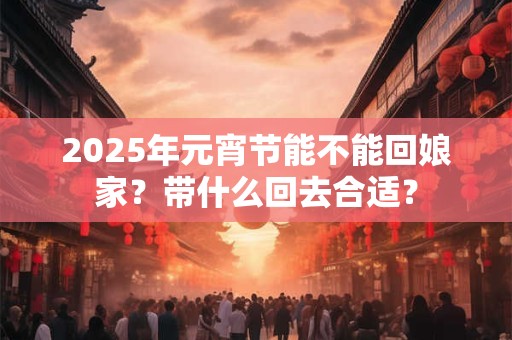 2025年元宵节能不能回娘家？带什么回去合适？