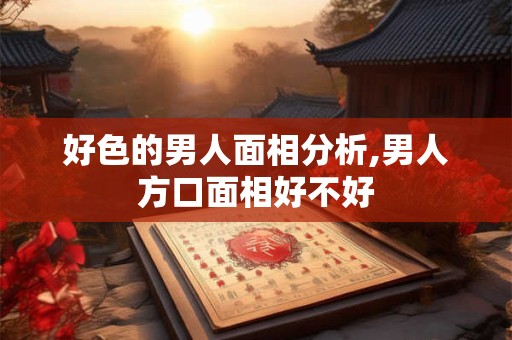 好色的男人面相分析,男人方口面相好不好