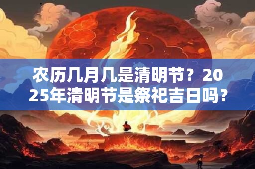 农历几月几是清明节？2025年清明节是祭祀吉日吗？