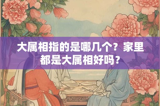 大属相指的是哪几个？家里都是大属相好吗？