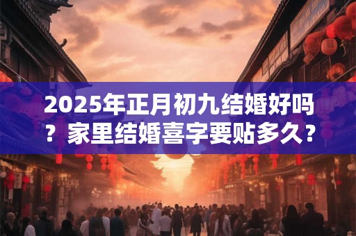 2025年正月初九结婚好吗？家里结婚喜字要贴多久？