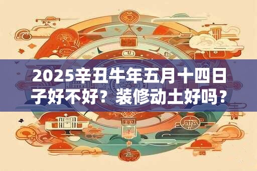 2025辛丑牛年五月十四日子好不好？装修动土好吗？