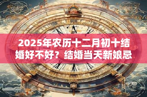 2025年农历十二月初十结婚好不好？结婚当天新娘忌讳什么？