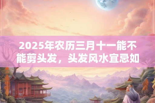 2025年农历三月十一能不能剪头发，头发风水宜忌如何？