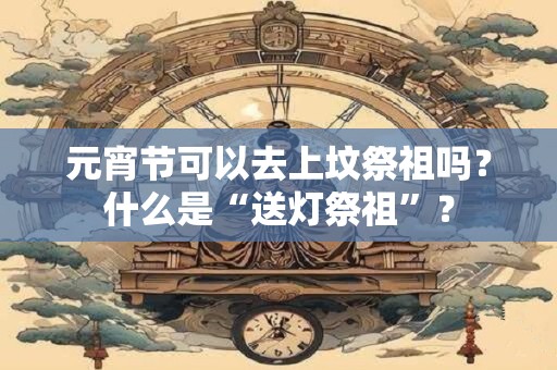 详细阅读:元宵节可以去上坟祭祖吗?什么是“送灯祭祖”? 元宵节可以去上坟祭祖吗?什么是“送灯祭祖”?