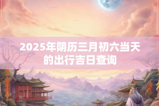 2025年阴历三月初六当天的出行吉日查询
