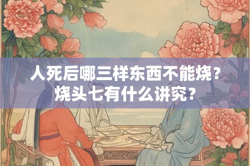 人死后哪三样东西不能烧？烧头七有什么讲究？