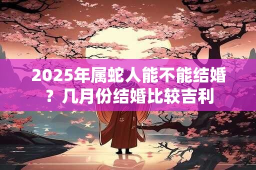 2025年属蛇人能不能结婚？几月份结婚比较吉利