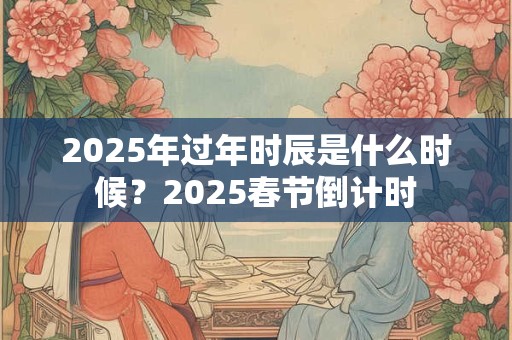 2025年过年时辰是什么时候？2025春节倒计时