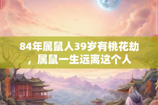 84年属鼠人39岁有桃花劫，属鼠一生远离这个人