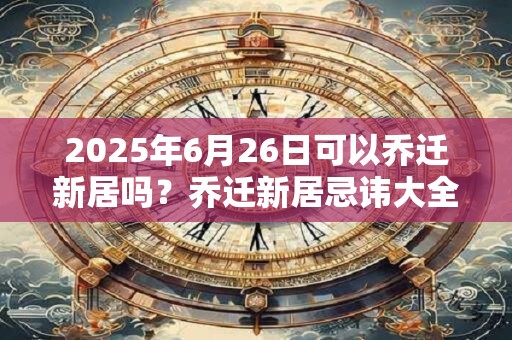 2025年6月26日可以乔迁新居吗？乔迁新居忌讳大全