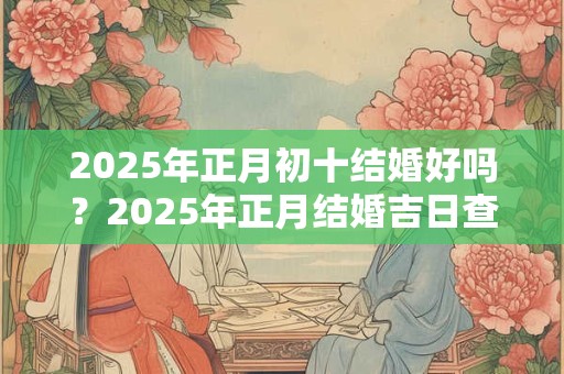 2025年正月初十结婚好吗？2025年正月结婚吉日查询！
