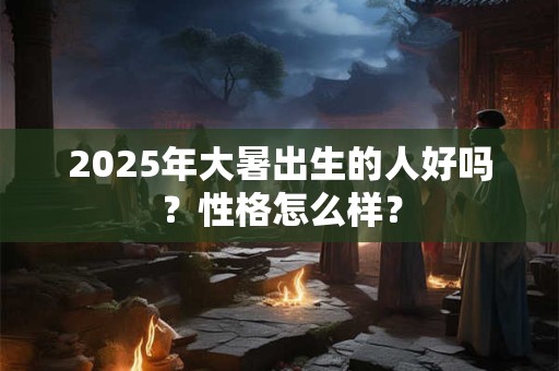 2025年大暑出生的人好吗？性格怎么样？