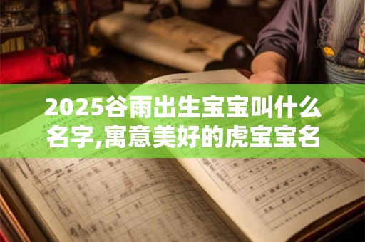 2026谷雨出生宝宝叫什么名字,寓意美好的虎宝宝名字 2026谷雨出生宝宝叫什么名字,寓意美好的虎宝宝名字