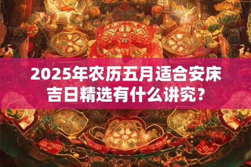 2025年农历五月适合安床吉日精选有什么讲究？