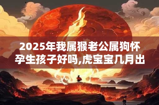 2025年我属猴老公属狗怀孕生孩子好吗,虎宝宝几月出生好？