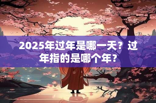 2025年过年是哪一天？过年指的是哪个年？