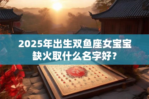 2025年出生双鱼座女宝宝缺火取什么名字好？