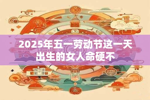 2025年五一劳动节这一天出生的女人命硬不