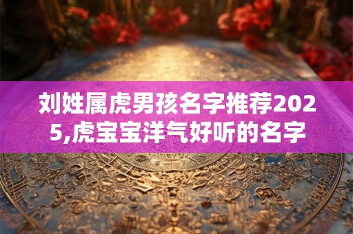 刘姓属虎男孩名字推荐2025,虎宝宝洋气好听的名字