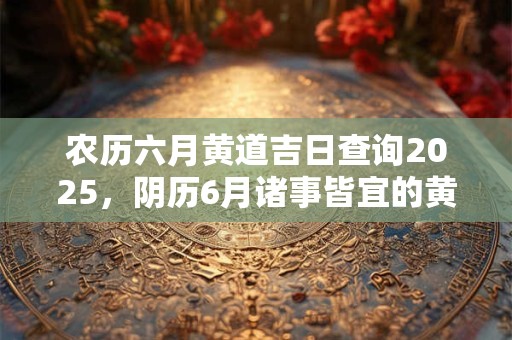 农历六月黄道吉日查询2025，阴历6月诸事皆宜的黄历吉日大全