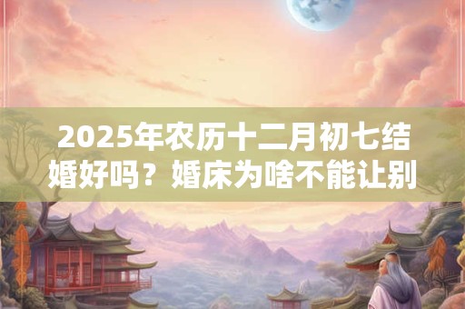 2025年农历十二月初七结婚好吗？婚床为啥不能让别人睡？