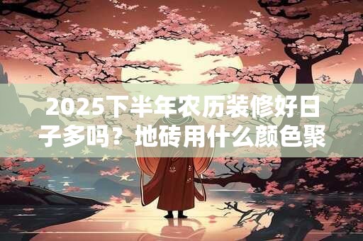 2025下半年农历装修好日子多吗？地砖用什么颜色聚财