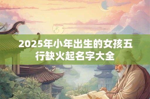 2025年小年出生的女孩五行缺火起名字大全