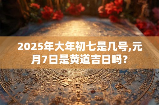 2025年大年初七是几号,元月7日是黄道吉日吗？