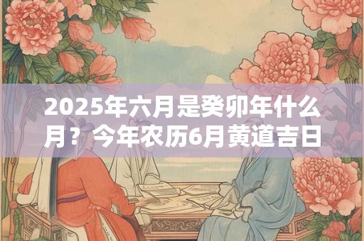2025年六月是癸卯年什么月？今年农历6月黄道吉日查询