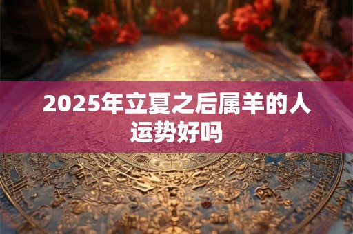 2025年立夏之后属羊的人运势好吗