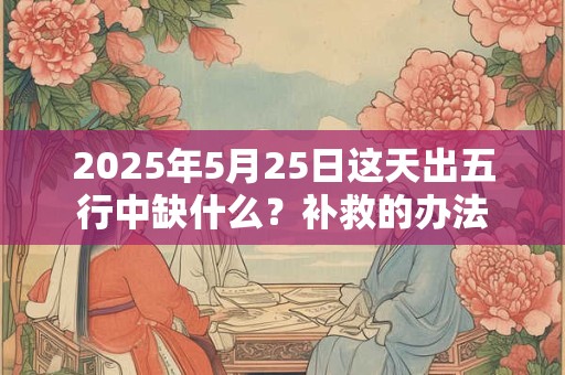 2025年5月25日这天出五行中缺什么？补救的办法