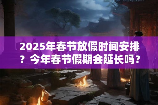2025年春节放假时间安排？今年春节假期会延长吗？