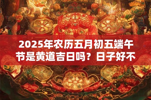 详细阅读:2025年农历五月初五端午节是黄道吉日吗?日子好不好? 2025年农历五月初五端午节是黄道吉日吗?日子好不好?